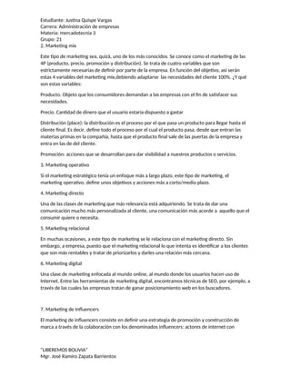 Estudiante: Justina Quispe Vargas
Carrera: Administración de empresas
Materia: mercadotecnia 3
Grupo: 21
2. Marketing mix
Este tipo de marketing sea, quizá, uno de los más conocidos. Se conoce como el marketing de las
4P (producto, precio, promoción y distribución). Se trata de cuatro variables que son
estrictamente necesarias de definir por parte de la empresa. En función del objetivo, así serán
estas 4 variables del marketing mix,debiendo adaptarse las necesidades del cliente 100%. ¿Y qué
son estas variables:
Producto. Objeto que los consumidores demandan a las empresas con el fin de satisfacer sus
necesidades.
Precio. Cantidad de dinero que el usuario estaría dispuesto a gastar
Distribución (place): la distribución es el proceso por el que pasa un producto para llegar hasta el
cliente final. Es decir, define todo el proceso por el cual el producto pasa, desde que entran las
materias primas en la compañía, hasta que el producto final sale de las puertas de la empresa y
entra en las de del cliente.
Promoción: acciones que se desarrollan para dar visibilidad a nuestros productos o servicios.
3. Marketing operativo
Si el marketing estratégico tenía un enfoque más a largo plazo, este tipo de marketing, el
marketing operativo, define unos objetivos y acciones más a corto/medio plazo.
4. Marketing directo
Una de las clases de marketing que más relevancia está adquiriendo. Se trata de dar una
comunicación mucho más personalizada al cliente, una comunicación más acorde a aquello que el
consumir quiere o necesita.
5. Marketing relacional
En muchas ocasiones, a este tipo de marketing se le relaciona con el marketing directo. Sin
embargo, a empresa, puesto que el marketing relacional lo que intenta es identificar a los clientes
que son más rentables y tratar de priorizarlos y darles una relación más cercana.
6. Marketing digital
Una clase de marketing enfocada al mundo online, al mundo donde los usuarios hacen uso de
Internet. Entre las herramientas de marketing digital, encontramos técnicas de SEO, por ejemplo, a
través de las cuales las empresas tratan de ganar posicionamiento web en los buscadores.
7. Marketing de Influencers
El marketing de influencers consiste en definir una estrategia de promoción y construcción de
marca a través de la colaboración con los denominados influencers: actores de internet con
“LIBEREMOS BOLIVIA”
Mgr. José Ramiro Zapata Barrientos
 