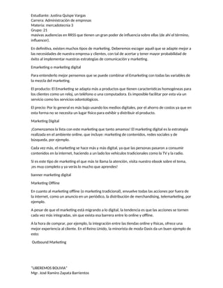 Estudiante: Justina Quispe Vargas
Carrera: Administración de empresas
Materia: mercadotecnia 3
Grupo: 21
masivas audiencias en RRSS que tienen un gran poder de influencia sobre ellas (de ahí el término,
influencer).
En definitiva, existen muchos tipos de marketing. Deberemos escoger aquél que se adapte mejor a
las necesidades de nuestra empresa y clientes, con tal de acertar y tener mayor probabilidad de
éxito al implementar nuestras estrategias de comunicación y marketing.
Emarketing o marketing digital
Para entenderlo mejor pensemos que se puede combinar el Emarketing con todas las variables de
la mezcla del marketing.
El producto: El Emarketing se adapta más a productos que tienen características homogéneas para
los clientes como un reloj, un teléfono o una computadora. Es imposible facilitar por esta vía un
servicio como los servicios odontológicos.
El precio: Por lo general es más bajo usando los medios digitales, por el ahorro de costos ya que en
esta forma no se necesita un lugar físico para exhibir y distribuir el producto.
Marketing Digital
¡Comenzamos la lista con este marketing que tanto amamos! El marketing digital es la estrategia
realizada en el ambiente online, que incluye: marketing de contenidos, redes sociales y de
búsqueda, por ejemplo.
Cada vez más, el marketing se hace más y más digital, ya que las personas pasaron a consumir
contenidos en la internet, haciendo a un lado los vehículos tradicionales como la TV y la radio.
Si es este tipo de marketing el que más te llama la atención, visita nuestro ebook sobre el tema,
¡es muy completo y ya verás lo mucho que aprendes!
banner marketing digital
Marketing Offline
En cuanto al marketing offline (o marketing tradicional), envuelve todas las acciones por fuera de
la internet, como un anuncio en un periódico, la distribución de merchandising, telemarketing, por
ejemplo.
A pesar de que el marketing está migrando a lo digital, la tendencia es que las acciones se tornen
cada vez más integradas, sin que exista esa barrera entre lo online y offline.
A la hora de comprar, por ejemplo, la integración entre las tiendas online y físicas, ofrece una
mejor experiencia al cliente. En el Reino Unido, la minorista de moda Oasis da un buen ejemplo de
esto:
Outbound Marketing
“LIBEREMOS BOLIVIA”
Mgr. José Ramiro Zapata Barrientos
 