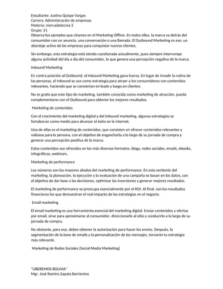 Estudiante: Justina Quispe Vargas
Carrera: Administración de empresas
Materia: mercadotecnia 3
Grupo: 21
Observa los ejemplos que citamos en el Marketing Offline. En todos ellos, la marca va detrás del
consumidor con un anuncio, una conversación o una llamada. El Outbound Marketing es eso: un
abordaje activo de las empresas para conquistar nuevos clientes.
Sin embargo, esta estrategia está siendo cuestionada actualmente, pues siempre interrumpe
alguna actividad del día a día del consumidor, lo que genera una percepción negativa de la marca.
Inbound Marketing
En contra posición al Outbound, el Inbound Marketing gana fuerza. En lugar de invadir la rutina de
las personas, el Inbound se usa como estrategia para atraer a los consumidores con contenidos
relevantes, haciendo que se conviertan en leads y luego en clientes.
No es gratis que este tipo de marketing, también conocida como marketing de atracción, pueda
complementarse con el Outbound para obtener los mejores resultados.
Marketing de contenidos
Con el crecimiento del marketing digital y del Inbound marketing, algunas estrategias se
fortalezcan como medio para alcanzar el éxito en la internet.
Una de ellas es el marketing de contenidos, que consisten en ofrecer contenidos relevantes y
valiosos para la persona, con el objetivo de engancharla a lo largo de su jornada de compra y
generar una percepción positiva de la marca.
Estos contenidos son ofrecidos en los más diversos formatos, blogs, redes sociales, emails, ebooks,
infográficos, webinars.
Marketing de performance
Los números son los mayores aliados del marketing de performance. En esta vertiente del
marketing, la planeación, la ejecución y la evaluación de una campaña se basan en los datos, con
el objetivo de dar base a las decisiones, optimizar las inversiones y generar mejores resultados.
El marketing de performance se preocupa esencialmente por el ROI. Al final, son los resultados
financieros los que demuestran el real impacto de las estrategias en el negocio.
Email marketing
El email marketing es una herramienta esencial del marketing digital. Enviar contenidos y ofertas
por email, sirve para aproximarse al consumidor, direccionarlo al sitio y conducirlo a lo largo de su
jornada de compra.
No obstante, para eso, debes obtener la autorización para hacer los envíos. Después, la
segmentación de la base de emails y la personalización de los mensajes, tornarán tu estrategia
más relevante.
Marketing de Redes Sociales (Social Media Marketing)
“LIBEREMOS BOLIVIA”
Mgr. José Ramiro Zapata Barrientos
 