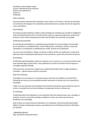 Estudiante: Justina Quispe Vargas
Carrera: Administración de empresas
Materia: mercadotecnia 3
Grupo: 21
infografías;
Video marketing
Otra herramienta importante del marketing, son los videos. En YouTube, en los lives de Facebook,
en las historias de Instagram: los contenidos audiovisuales tienen un poder enorme de enganchar
a los consumidores.
Geomarketing
El concepto de geomarketing se refiere a toda estrategia de marketing que envuelve la inteligencia
sobre la localización del usuario. Esta información puede ser usada para segmentar campañas de
anuncios o hacer ofertas especiales para quien está alrededor de una tienda, por ejemplo.
Marketing de proximidad
El marketing de proximidad es un ejemplo de geomarketing. Con esta estrategia, el consumidor
que se aproxima a un establecimiento, recibe notificaciones, contenidos y ofertas a través del
Smartphone. Su localización es identificada por el GPS, señal de wi-fi o Bluetooth.
Fue eso lo que hizo Walmart: al llegar a la tienda, el cliente recibía una notificación a través de la
aplicación sobre la localización del producto en las estanterías, a partir del mecanismo de beacon.
Remarketing
También llamado Retargeting, consiste en impactar con un anuncio a un usuario de la internet que
haya realizado alguna acción previa, como abandonar el carrito en la tienda virtual al ingresar a
una página específica del sitio.
Sirve para atraer nuevamente a alguien que ya había demostrado interés en algún producto o
contenido – y genera buenas tasas de conversión.
Real Time Marketing
Para hablar con una empresa, no necesitas esperar más horas en el teléfono. En el Real Time
Marketing, las marcas y los consumidores pueden interactuar en tiempo real, con la ayuda de la
tecnología.
Twitter es la red social que más entiende la comunicación instantánea y genera diversos casos en
el área. Un ejemplo fue la acción de Hellmann’s preparando recetas en tiempo real.
Co-marketing
También llamado Cross Marketing, es una asociación entre dos empresas para crear y divulgar un
producto, servicio o contenido que llegue a público en común, de manera que las dos se
benefician con la estrategia.
Aquí en Rock, ya creamos diversos materiales en co-marketing, como la Guía del Emprendedor
Digital: Creando un infoproducto exitoso, que elaboramos con FriendsLab, Hotmart y RD Station,
por ejemplo.
“LIBEREMOS BOLIVIA”
Mgr. José Ramiro Zapata Barrientos
 