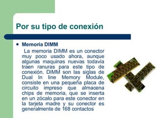 Por su tipo de conexión  Memoria DIMM   La memoria DIMM es un conector muy poco usado ahora, aunque algunas maquinas nuevas todavía traen ranuras para este tipo de conexión. DIMM son las siglas de Dual In line Memory Module, consiste en una pequeña placa de circuito impreso que almacena chips de memoria, que se inserta en un zócalo para este conector en la tarjeta madre y su conector es generalmente de 168 contactos  