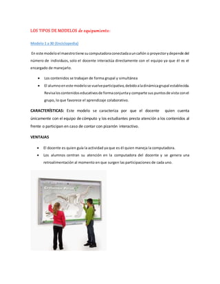 LOS TIPOS DE MODELOS de equipamiento:
Modelo 1 a 30 (Enciclopedia)
En este modeloel maestrotiene sucomputadoraconectadaauncañón o proyectorydepende del
número de individuos, solo el docente interactúa directamente con el equipo ya que él es el
encargado de manejarlo.
 Los contenidos se trabajan de forma grupal y simultánea
 El alumnoeneste modelose vuelveparticipativo,debidoaladinámicagrupal establecida.
Revisaloscontenidoseducativosde formaconjuntay comparte sus puntosde vista conel
grupo, lo que favorece el aprendizaje colaborativo.
CARACTERÍSTICAS: Este modelo se caracteriza por que el docente quien cuenta
únicamente con el equipo de cómputo y los estudiantes presta atención a los contenidos al
frente o participan en caso de contar con pizarrón interactivo.
VENTAJAS
 El docente es quien guía la actividad ya que es él quien maneja la computadora.
 Los alumnos centran su atención en la computadora del docente y se genera una
retroalimentación al momento en que surgen las participaciones de cada uno.
 