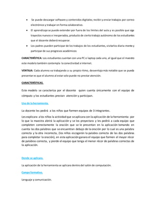  Se puede descargar software y contenidos digitales; recibir y enviar trabajos por correo
electrónico y trabajar en forma colaborativo.
 El aprendizaje se puede extender por fuera de los límites del aula y es posible que siga
trayectos nuevos e inesperados, producto de cierto trabajo autónomo de los estudiantes
que el docente deberá recuperar.
 Los padres pueden participar de los trabajos de los estudiantes, visitarlos diaria-mente y
participar de sus progresos académicos
CARACTERÍSTICA: Los estudiantes cuentan con una PC o laptop cada uno, al igual que el maestro
este modelo también contempla la conectividad a internet.
VENTAJA: Cada alumno va trabajando a su propio ritmo, desventaja más notable que se pueda
presentar es que el alumno al estar solo puede no prestar atención.
CARACTERÍSTICAS.
Este modelo se caracteriza por el docente quien cuenta únicamente con el equipo de
cómputo y los estudiantes prestan atención y participan.
Uso de la herramienta.
La docente les pedirá a los niños que formen equipos de 3 integrantes.
Les explicara alos niños la actividad que seaplicaracon laaplicación de la herramienta: por
lo que la maestra abrirá la aplicación y se los proyectara y les pedirá a cada equipo que
completen correctamente la oración que se le presentan en la aplicación tomando en
cuenta las dos palabras que se encuentran debajo de la oración por lo cual es una palabra
correcta y la otra incorrecta, (los niños escogerán la palabra correcta de las dos palabras
para completar la oración), en esta aplicación ganara el equipo que formen el mayor récor
de palabras correcta, y pierde el equipo que tenga el menor récor de palabras correctas de
la aplicación.
Donde se aplicara.
La aplicación de la herramienta se aplicara dentro del salón de computación.
Campo formativo.
Lenguaje y comunicación.
 