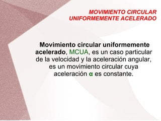 MOVIMIENTO CIRCULAR UNIFORMEMENTE ACELERADO Movimiento circular uniformemente acelerado ,  MCUA , es un caso particular de la velocidad y la aceleración angular, es un movimiento circular cuya aceleración  α  es constante. 