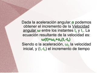 Dada la aceleración angular   α  podemos obtener el incremento de la  Velocidad angular  ω  entre los instantes  t 0  y  t 1 . La ecuación resultante de la velocidad es: ω(t)=ω 0 +α 0 (t 1 -t 0 )  Siendo α la aceleración,  ω 0  la velocidad inicial, y ( t 1 -t 0 ) el incremento de tiempo 
