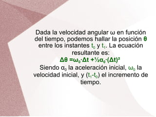 Dada la velocidad angular ω en función del tiempo, podemos hallar la posición  θ  entre los instantes  t 0  y  t 1 . La ecuación resultante es: Δθ =ω 0 ·Δt +½α 0 ·(Δt)²   Siendo α 0  la aceleración inicial,  ω 0  la velocidad inicial, y ( t 1 -t 0 ) el incremento de tiempo. 