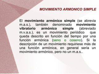 MOVIMIENTO ARMONICO SIMPLE El  movimiento armónico simple  (se abrevia m.a.s.), también denominado  movimiento vibratorio armónico simple  (abreviado m.v.a.s.), es un movimiento periódico  que queda descrito en función del tiempo por una función armónica ( seno o coseno ). Si la descripción de un movimiento requiriese más de una función armónica, en general sería un movimiento armónico, pero no un m.a.s.. 