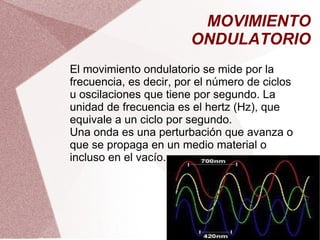 MOVIMIENTO ONDULATORIO El movimiento ondulatorio se mide por la frecuencia, es decir, por el número de ciclos u oscilaciones que tiene por segundo. La unidad de frecuencia es el hertz (Hz), que equivale a un ciclo por segundo. Una onda es una perturbación que avanza o que se propaga en un medio material o incluso en el vacío. 