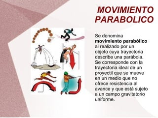 MOVIMIENTO PARABOLICO Se denomina  movimiento parabólico  al realizado por un objeto cuya trayectoria describe una parábola. Se corresponde con la trayectoria ideal de un proyectil que se mueve en un medio que no ofrece resistencia al avance y que está sujeto a un campo gravitatorio uniforme. 