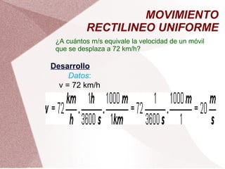 MOVIMIENTO RECTILINEO UNIFORME ¿A cuántos m/s equivale la velocidad de un móvil que se desplaza a 72 km/h? Desarrollo Datos : v = 72 km/h 