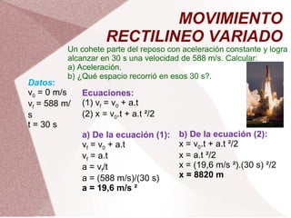 MOVIMIENTO RECTILINEO VARIADO Un cohete parte del reposo con aceleración constante y logra alcanzar en 30 s una velocidad de 588 m/s. Calcular: a) Aceleración. b) ¿Qué espacio recorrió en esos 30 s?. Datos : v 0  = 0 m/s v f  = 588 m/s t = 30 s Ecuaciones: (1) v f  = v 0  + a.t (2) x = v 0 .t + a.t ²/2   a) De la ecuación (1): v f  = v 0  + a.t v f  = a.t a = v f /t a = (588 m/s)/(30 s) a = 19,6 m/s ²   b) De la ecuación (2): x = v 0 .t + a.t ²/2 x = a.t ²/2 x = (19,6 m/s ²).(30 s) ²/2 x = 8820 m 