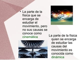 La parte de la física que se encarga de estudiar el movimiento, pero no sus causas se conoce como  cinemática La parte de la física quien se encarga de estudiar las causas del movimiento es conocida como  dinámica 