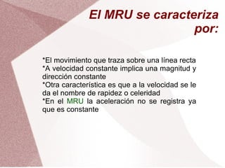 El MRU se caracteriza por: *El movimiento que traza sobre una línea recta *A velocidad constante implica una magnitud y dirección constante *Otra característica es que a la velocidad se le da el nombre de rapidez o celeridad *En el  MRU  la aceleración no se registra ya que es constante 