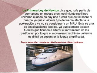 La Primera Ley de Newton  dice que, toda partícula permanece en reposo o en movimiento rectilíneo uniforme cuando no hay una fuerza que actúe sobre el cuerpo ya que cualquier tipo de fuerza afectaría la aceleración y ya no se consideraría un MRU. Esta es una de las situaciones ideales, ya que siempre existen fuerzas que tienden a alterar el movimiento de las partículas, por lo que el movimiento rectilíneo uniforme es difícil de encontrar la fuerza amplificada. Tren a velocidad constante: Movimiento rectilíneo uniforme 