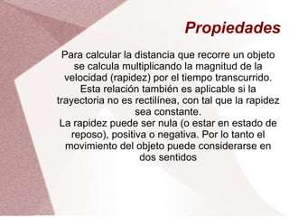 Propiedades Para calcular la distancia que recorre un objeto se calcula multiplicando la magnitud de la velocidad (rapidez) por el tiempo transcurrido. Esta relación también es aplicable si la trayectoria no es rectilínea, con tal que la rapidez sea constante. La rapidez puede ser nula (o estar en estado de reposo), positiva o negativa. Por lo tanto el movimiento del objeto puede considerarse en dos sentidos 