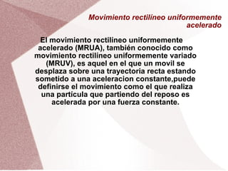 Movimiento rectilíneo uniformemente acelerado El movimiento rectilíneo uniformemente acelerado (MRUA), también conocido como movimiento rectilíneo uniformemente variado (MRUV), es aquel en el que un movil se desplaza sobre una trayectoria recta estando sometido a una aceleracion constante,puede definirse el movimiento como el que realiza una partícula que partiendo del reposo es acelerada por una fuerza constante. 