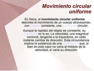 Movimiento circular uniforme En física, el  movimiento circular uniforme  describe el movimiento de un cuerpo atravesando, con  rapidez  constante, una  trayectoria  circular. Aunque la rapidez del objeto es constante, su  velocidad  no lo es: La velocidad, una magnitud vectorial, tangente a la trayectoria, en cada instante cambia de dirección. Esta circunstancia implica la existencia de una  aceleración  que, si bien en este caso no varía al módulo de la velocidad, sí varía su dirección. 
