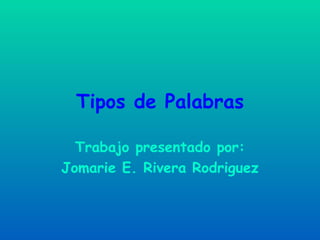 Tipos de Palabras Trabajo presentado por: Jomarie E. Rivera Rodriguez 