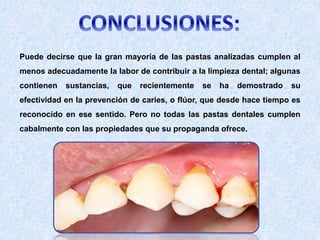 Puede decirse que la gran mayoría de las pastas analizadas cumplen al
menos adecuadamente la labor de contribuir a la limpieza dental; algunas
contienen sustancias, que recientemente se ha demostrado su
efectividad en la prevención de caries, o flúor, que desde hace tiempo es
reconocido en ese sentido. Pero no todas las pastas dentales cumplen
cabalmente con las propiedades que su propaganda ofrece.
 