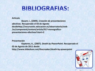 Artículo
Basart, I., (2009). Creación de presentaciones
efectivas. Recuperado el 03 de Agosto
desdehttp://recursostic.educacion.es/observatorio/web
/es/component/content/article/917-monografico-
presentaciones-efectivas?start=2
Presentación
Kapterev, A., (2007). Death by PowerPoint. Recuperado el
03 de Agosto de 2011 desde
http://www.slideshare.net/thecroaker/death-by-powerpoint
 