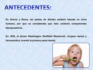 En Grecia y Roma, las pastas de dientes estaban basada en orina
humana, por que se consideraba que ésta contenía componentes
blanqueadores.
En 1850, el doctor Washington Sheffield Wentworth, cirujano dental y
farmacéutico inventó la primera pasta dental.
 