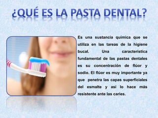 Es una sustancia química que se
utiliza en las tareas de la higiene
bucal. Una característica
fundamental de las pastas dentales
es su concentración de flúor y
sodio. El flúor es muy importante ya
que penetra las capas superficiales
del esmalte y así lo hace más
resistente ante las caries.
 