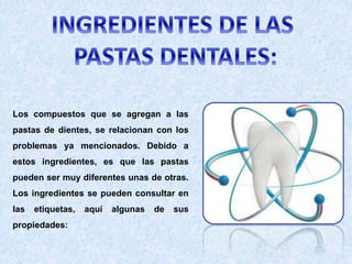 Los compuestos que se agregan a las
pastas de dientes, se relacionan con los
problemas ya mencionados. Debido a
estos ingredientes, es que las pastas
pueden ser muy diferentes unas de otras.
Los ingredientes se pueden consultar en
las etiquetas, aquí algunas de sus
propiedades:
 