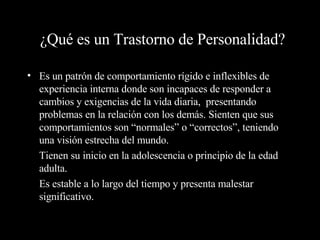 ¿Qué es un Trastorno de Personalidad? Es un patrón de comportamiento rígido e inflexibles de experiencia interna donde son incapaces de responder a cambios y exigencias de la vida diaria,  presentando problemas en la relación con los demás. Sienten que sus comportamientos son “normales” o “correctos”, teniendo una visión estrecha del mundo. Tienen su inicio en la adolescencia o principio de la edad adulta. Es estable a lo largo del tiempo y presenta malestar significativo. 