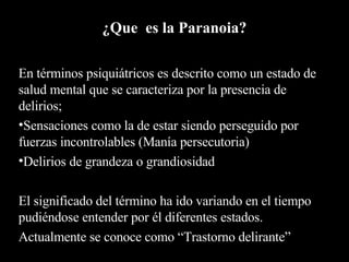 ¿Que  es la Paranoia? En términos psiquiátricos es descrito como un estado de salud mental que se caracteriza por la presencia de delirios; Sensaciones como la de estar siendo perseguido por fuerzas incontrolables (Manía persecutoria) Delirios de grandeza o grandiosidad El significado del término ha ido variando en el tiempo pudiéndose entender por él diferentes estados. Actualmente se conoce como “Trastorno delirante” 