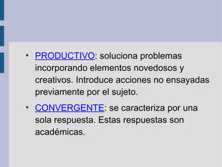 ●
PRODUCTIVO: soluciona problemas
incorporando elementos novedosos y
creativos. Introduce acciones no ensayadas
previamente por el sujeto.
●
CONVERGENTE: se caracteriza por una
sola respuesta. Estas respuestas son
académicas.
 