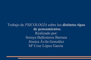 Trabajo de  PSICOLOGÍA  sobre los  distintos tipos de pensamientos. Realizado por: Soraya Ballesteros Barrasa Jéssica Ávila González Mª Cruz López García  