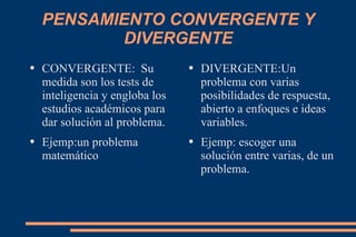PENSAMIENTO CONVERGENTE Y DIVERGENTE CONVERGENTE:  Su medida son los tests de inteligencia y engloba los estudios académicos para dar solución al problema. Ejemp:un problema matemático DIVERGENTE:Un problema con varias posibilidades de respuesta, abierto a enfoques e ideas variables. Ejemp: escoger una solución entre varias, de un problema. 