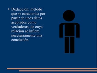 Deducción: método que se caracteriza por partir de unos datos aceptados como verdaderos, de cuya relación se infiere necesariamente una conclusión. 