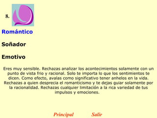 8. Romántico  Soñador  Emotivo  Eres muy sensible. Rechazas analizar los acontecimientos solamente con un punto de vista frio y racional. Solo te importa lo que los sentimientos te dicen. Como efecto, avalas como significativo tener anhelos en la vida. Rechazas a quien desprecia el romanticismo y te dejas guiar solamente por la racionalidad. Rechazas cualquier limitación a la rica variedad de tus impulsos y emociones.    Principal Salir 