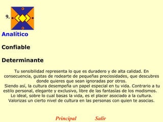 9. Analítico  Confiable  Determinante   Tu sensibilidad representa lo que es duradero y de alta calidad. En consecuencia, gustas de rodearte de pequeñas preciosidades, que descubres donde quieres que sean ignoradas por otros. Siendo así, la cultura desempeña un papel especial en tu vida.  Contrario a tu estilo personal, elegante y exclusivo, libre de las fantasías de los modismos.    Lo ideal, sobre lo cual basas la vida, es el placer asociado a la cultura. Valorizas un cierto nivel de cultura en las personas con quien te asocias. Principal Salir 