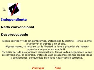 2. Independiente  Nada convencional  Despreocupado    Exiges libertad y vida sin compromiso. Determinas tu destino. Tienes talento artístico en el trabajo y en el ocio.   Algunas veces, tu impulso por la libertad te lleva a proceder de manera opuesta a lo que se espera de ti.  Tu estilo de vida es altamente individualista. Jamás imitas ciegamente lo que es convencional, al contrario, tratas de vivir de acuerdo con tus propias ideas y convicciones, aunque ésto signifique nadar contra corriente.   Principal Salir 