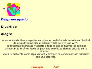 7. Despreocupado  Divertido  Alegre   Amas una vida libre y espontánea. y tratas de disfrutarla en toda su plenitud, de acuerdo como dice el refrán: “ Solo se vive una vez”,  Te muestras interesado y abierto a todo lo que es nuevo; los cambios alimentan tu espíritu. Nada es peor que cuando te sientes privado de tu libertad.   Vives tu ambiente como algo versátil y siempre en condiciones de brindarte con una sorpresa. Principal Salir 