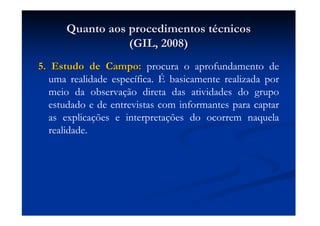 Quanto aos procedimentos tQuanto aos procedimentos téécnicoscnicos
(GIL, 2008)(GIL, 2008)
5. Estudo de Campo:5. Estudo de Campo: procura o aprofundamento de
uma realidade específica. É basicamente realizada por
meio da observação direta das atividades do grupo
estudado e de entrevistas com informantes para captar
as explicações e interpretações do ocorrem naquela
realidade.
 