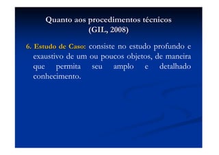 Quanto aos procedimentos tQuanto aos procedimentos téécnicoscnicos
(GIL, 2008)(GIL, 2008)
6. Estudo de Caso:6. Estudo de Caso: consiste no estudo profundo e
exaustivo de um ou poucos objetos, de maneira
que permita seu amplo e detalhado
conhecimento.
 