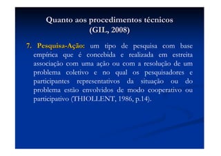 Quanto aos procedimentos tQuanto aos procedimentos téécnicoscnicos
(GIL, 2008)(GIL, 2008)
7. Pesquisa7. Pesquisa--AAçção:ão: um tipo de pesquisa com base
empírica que é concebida e realizada em estreita
associação com uma ação ou com a resolução de um
problema coletivo e no qual os pesquisadores e
participantes representativos da situação ou do
problema estão envolvidos de modo cooperativo ou
participativo (THIOLLENT, 1986, p.14).
 