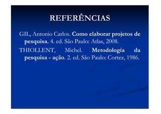REFERÊNCIASREFERÊNCIAS
GIL, Antonio Carlos. Como elaborar projetos de
pesquisa. 4. ed. São Paulo: Atlas, 2008.
THIOLLENT, Michel. Metodologia da
pesquisa - ação. 2. ed. São Paulo: Cortez, 1986.
 