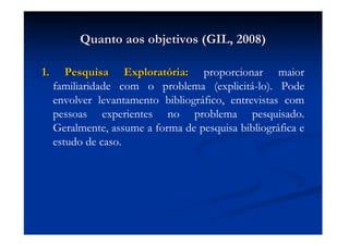 Quanto aos objetivos (GIL, 2008)Quanto aos objetivos (GIL, 2008)
1. Pesquisa Explorat1. Pesquisa Exploratóória:ria: proporcionar maior
familiaridade com o problema (explicitá-lo). Pode
envolver levantamento bibliográfico, entrevistas com
pessoas experientes no problema pesquisado.
Geralmente, assume a forma de pesquisa bibliográfica e
estudo de caso.
 