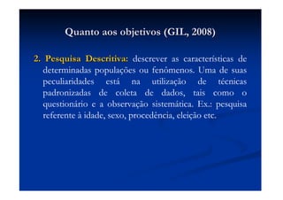 Quanto aos objetivos (GIL, 2008)Quanto aos objetivos (GIL, 2008)
2. Pesquisa Descritiva:2. Pesquisa Descritiva: descrever as características de
determinadas populações ou fenômenos. Uma de suas
peculiaridades está na utilização de técnicas
padronizadas de coleta de dados, tais como o
questionário e a observação sistemática. Ex.: pesquisa
referente à idade, sexo, procedência, eleição etc.
 