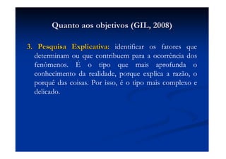 Quanto aos objetivos (GIL, 2008)Quanto aos objetivos (GIL, 2008)
3. Pesquisa Explicativa:3. Pesquisa Explicativa: identificar os fatores que
determinam ou que contribuem para a ocorrência dos
fenômenos. É o tipo que mais aprofunda o
conhecimento da realidade, porque explica a razão, o
porquê das coisas. Por isso, é o tipo mais complexo e
delicado.
 