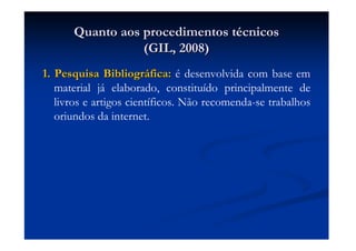 Quanto aos procedimentos tQuanto aos procedimentos téécnicoscnicos
(GIL, 2008)(GIL, 2008)
1. Pesquisa Bibliogr1. Pesquisa Bibliográáfica:fica: é desenvolvida com base em
material já elaborado, constituído principalmente de
livros e artigos científicos. Não recomenda-se trabalhos
oriundos da internet.
 