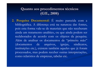 Quanto aos procedimentos tQuanto aos procedimentos téécnicoscnicos
(GIL, 2008)(GIL, 2008)
2. Pesquisa Documental:2. Pesquisa Documental: É muito parecida com a
bibliográfica. A diferença está na natureza das fontes,
pois esta forma vale-se de materiais que não receberam
ainda um tratamento analítico, ou que ainda podem ser
reelaborados de acordo com os objetos da pesquisa.
Além de analisar os documentos de “primeira mão”
(documentos de arquivos, igrejas, sindicatos,
instituições etc.), existem também aqueles que já foram
processados, mas podem receber outras interpretações,
como relatórios de empresas, tabelas etc.
 