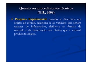 Quanto aos procedimentos tQuanto aos procedimentos téécnicoscnicos
(GIL, 2008)(GIL, 2008)
3. Pesquisa Experimental:3. Pesquisa Experimental: quando se determina um
objeto de estudo, seleciona-se as variáveis que seriam
capazes de influenciá-lo, define-se as formas de
controle e de observação dos efeitos que a variável
produz no objeto.
 