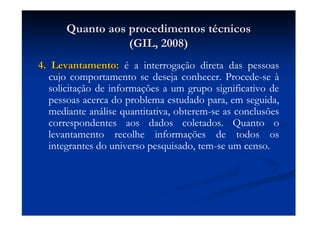 Quanto aos procedimentos tQuanto aos procedimentos téécnicoscnicos
(GIL, 2008)(GIL, 2008)
4. Levantamento:4. Levantamento: é a interrogação direta das pessoas
cujo comportamento se deseja conhecer. Procede-se à
solicitação de informações a um grupo significativo de
pessoas acerca do problema estudado para, em seguida,
mediante análise quantitativa, obterem-se as conclusões
correspondentes aos dados coletados. Quanto o
levantamento recolhe informações de todos os
integrantes do universo pesquisado, tem-se um censo.
 