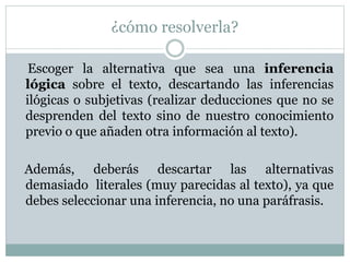 ¿cómo resolverla?
Escoger la alternativa que sea una inferencia
lógica sobre el texto, descartando las inferencias
ilógicas o subjetivas (realizar deducciones que no se
desprenden del texto sino de nuestro conocimiento
previo o que añaden otra información al texto).
Además, deberás descartar las alternativas
demasiado literales (muy parecidas al texto), ya que
debes seleccionar una inferencia, no una paráfrasis.
 