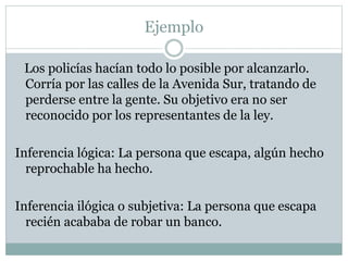 Ejemplo
Los policías hacían todo lo posible por alcanzarlo.
Corría por las calles de la Avenida Sur, tratando de
perderse entre la gente. Su objetivo era no ser
reconocido por los representantes de la ley.
Inferencia lógica: La persona que escapa, algún hecho
reprochable ha hecho.
Inferencia ilógica o subjetiva: La persona que escapa
recién acababa de robar un banco.
 